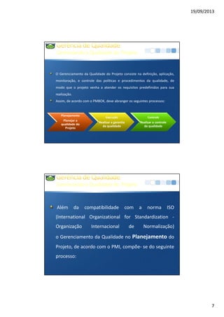19/09/2013
7
GerenciandoaQualidadedo Projeto
O Gerenciamento da Qualidade do Projeto consiste na definição, aplicação,
monitoração, e controle das políticas e procedimentos da qualidade, de
modo que o projeto venha a atender os requisitos predefinidos para sua
realização.
Assim, de acordo com o PMBOK, deve abranger os seguintes processos:
Planejamento
Planejar a
qualidade do
Projeto
Execução
Realizar a garantia
da qualidade
Controle
Realizar o controle
da qualidade
GerenciandoaQualidadedo Projeto
Além da compatibilidade com a norma ISO
(International Organizational for Standardization -
Organização Internacional de Normalização)
o Gerenciamento da Qualidade no Planejamento do
Projeto, de acordo com o PMI, compõe- se do seguinte
processo:
 