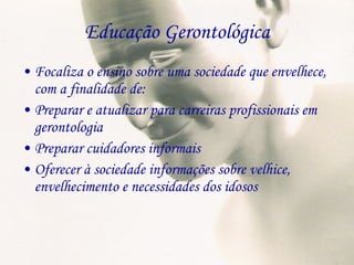 Educação Gerontológica Focaliza o ensino sobre uma sociedade que envelhece, com a finalidade de: Preparar e atualizar para carreiras profissionais em gerontologia Preparar cuidadores informais Oferecer à sociedade informações sobre velhice, envelhecimento e necessidades dos idosos 
