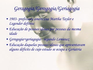 Geragogia/Gerogogia/Geriagogia 1983- professora americana Martha Tayler e Legender definiu: Educação de pessoas idosas por pessoas da mesma idade Gerogogia=geriagogia-  segundo Lemieux: Educação daquelas pessoas idosas que apresentavam alguns déficits de cujo estudo se ocupa a Geriatria 
