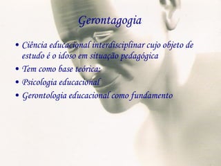 Gerontagogia  Ciência educacional interdisciplinar cujo objeto de estudo é o idoso em situação pedagógica Tem como base teórica: Psicologia educacional Gerontologia educacional como fundamento 