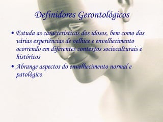 Definidores Gerontológicos Estuda as características dos idosos, bem como das várias experiências de velhice e envelhecimento ocorrendo em diferentes contextos socioculturais e históricos Abrange aspectos do envelhecimento normal e patológico 