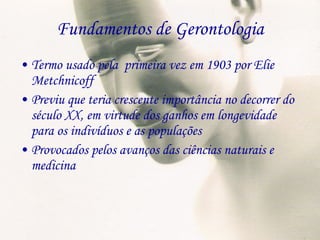 Fundamentos de Gerontologia Termo usado pela  primeira vez em 1903 por Elie Metchnicoff Previu que teria crescente importância no decorrer do século XX, em virtude dos ganhos em longevidade para os indivíduos e as populações Provocados pelos avanços das ciências naturais e medicina 