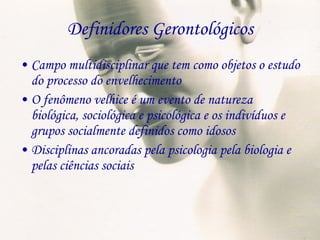 Definidores Gerontológicos Campo multidisciplinar que tem como objetos o estudo do processo do envelhecimento O fenômeno velhice é um evento de natureza biológica, sociológica e psicológica e os indivíduos e grupos socialmente definidos como idosos Disciplinas ancoradas pela psicologia pela biologia e pelas ciências sociais 