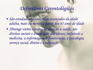 Definidores Gerontológicos São estudados os anos mais avançados da idade adulta, mais ou menos a partir dos 45 anos de idade Abrange vários campos de atenção à saúde, aos direitos sociais e à educação dos idosos, incluindo a medicina, a enfermagem, a fisioterapia, a psicologia, serviço social, direito e a educação 