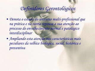 Definidores Gerontológicos Denota o estudo do universo multi-profissional que na prática e na teoria repousa a sua atenção ao processo do envelhecimento normal e patológico interdisciplinar Ampliando esta atenção nas características mais peculiares da velhice biológica, social, histórica e preventiva 