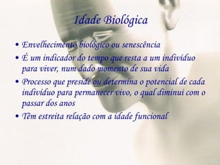 Idade Biológica Envelhecimento biológico ou senescência É um indicador do tempo que resta a um indivíduo para viver, num dado momento de sua vida Processo que preside ou determina o potencial de cada indivíduo para permanecer vivo, o qual diminui com o passar dos anos Têm estreita relação com a idade funcional 
