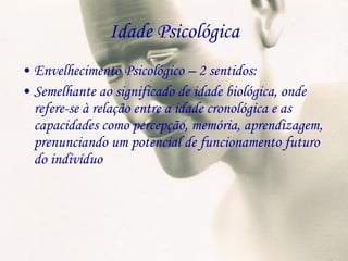 Idade Psicológica Envelhecimento Psicológico – 2 sentidos: Semelhante ao significado de idade biológica, onde refere-se à relação entre a idade cronológica e as capacidades como percepção, memória, aprendizagem, prenunciando um potencial de funcionamento futuro do indivíduo 