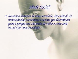 Idade Social No tempo histórico de uma sociedade, dependendo de circunstâncias econômicas e sociais que determinam quem e porque será chamado de velho e como será tratado por uma sociedade 