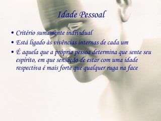 Idade Pessoal Critério sumamente individual Está ligado às vivências internas de cada um É aquela que a própria pessoa determina que sente seu espírito, em que sensação de estar com uma idade respectiva é mais forte que qualquer ruga na face 