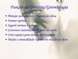 Função da Geriatria/Gerontologia Planejar atendimento à população idosa Formar opiniões Sugerir normas e soluções Convencer autoridades do setor da saúde Criar espaços para demais profissionais Mudar a mentalidade vigente em relação ao idoso 