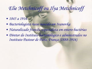 Elie Metchnicoff ou Ilya Metchnicoff 1845 a 1916 Bacteriologista russo nascido em Ivanovka Naturalizado francês, especialista em entero-bactérias Diretor do Instituto bacteriológico e administrados no Instituto Pasteur de Paris, França (1888-1916) 