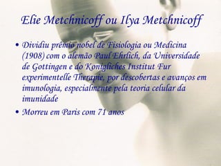 Elie Metchnicoff ou Ilya Metchnicoff Dividiu prêmio nobel de Fisiologia ou Medicina (1908) com o alemão Paul Ehrlich, da Universidade de Gottingen e do Konigliches Institut Fur experimentelle Therapie, por descobertas e avanços em imunologia, especialmente pela teoria celular da imunidade Morreu em Paris com 71 anos 