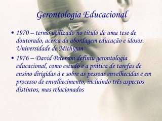 Gerontologia Educacional 1970 – termo utilizado no título de uma tese de doutorado, acerca da abordagem educação e idosos. Universidade de Michigan 1976 – David Peterson definiu gerontologia educacional, como estudo e a prática de tarefas de ensino dirigidas à e sobre as pessoas envelhecidas e em processo de envelhecimento, incluindo três aspectos distintos, mas relacionados 