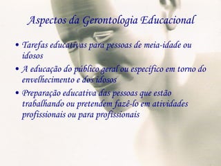 Aspectos da Gerontologia Educacional Tarefas educativas para pessoas de meia-idade ou idosos A educação do público geral ou específico em torno do envelhecimento e dos idosos Preparação educativa das pessoas que estão trabalhando ou pretendem fazê-lo em atividades profissionais ou para profissionais 