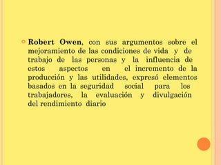 Robert Owen , con sus argumentos sobre el mejoramiento de las condiciones de vida  y  de  trabajo  de  las  personas  y  la  influencia  de  estos  aspectos  en  el incremento de la producción y las utilidades, expresó elementos basados en la seguridad  social  para  los  trabajadores,  la  evaluación  y  divulgación  del rendimiento  diario 