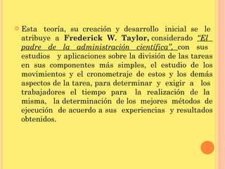 Esta  teoría,  su  creación  y  desarrollo  inicial  se  le  atribuye  a  Frederick  W.  Taylor,  considerado  “El  padre  de  la  administración  científica”,  con  sus  estudios  y aplicaciones sobre la división de las tareas en sus componentes más simples, el estudio de los movimientos y el cronometraje de estos y los demás aspectos de la tarea, para determinar  y  exigir  a  los  trabajadores  el  tiempo  para  la  realización  de  la  misma,  la determinación  de los  mejores  métodos  de ejecución  de acuerdo a sus  experiencias  y resultados obtenidos. 