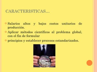 CARACTERISTICAS… Salarios altos y bajos costos unitarios de producción. Aplicar métodos científicos al problema global, con el fin de formular principios y establecer procesos estandarizados. 
