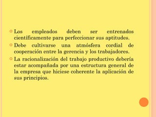 Los empleados deben ser entrenados científicamente para perfeccionar sus aptitudes. Debe cultivarse una atmósfera cordial de cooperación entre la gerencia y los trabajadores. La racionalización del trabajo productivo debería estar acompañada por una estructura general de la empresa que hiciese coherente la aplicación de sus principios. 
