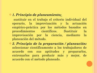 1. Principio de planeamiento :  sustituir en el trabajo el criterio individual del operario, la improvisación y la actuación empírico-práctica por los métodos basados en procedimientos científicos. Sustituir la improvisación por la ciencia, mediante la planeación del método. 2. Principio de la preparación / planeación:  seleccionar científicamente a los trabajadores de acuerdo con sus aptitudes y prepararlos, entrenarlos para producir más y mejor, de acuerdo con el método planeado. 