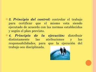 3. Principio del control:  controlar el trabajo para certificar que el mismo esta siendo ejecutado de acuerdo con las normas establecidas y según el plan previsto. 4. Principio de la ejecución:  distribuir distintamente las atribuciones y las responsabilidades, para que la ejecución del trabajo sea disciplinada. 