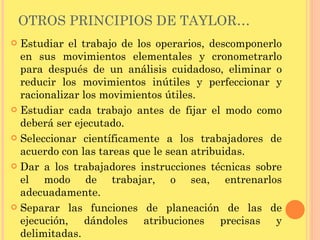 OTROS PRINCIPIOS DE TAYLOR… Estudiar el trabajo de los operarios, descomponerlo en sus movimientos elementales y cronometrarlo para después de un análisis cuidadoso, eliminar o reducir los movimientos inútiles y perfeccionar y racionalizar los movimientos útiles. Estudiar cada trabajo antes de fijar el modo como deberá ser ejecutado. Seleccionar científicamente a los trabajadores de acuerdo con las tareas que le sean atribuidas. Dar a los trabajadores instrucciones técnicas sobre el modo de trabajar, o sea, entrenarlos adecuadamente. Separar las funciones de planeación de las de ejecución, dándoles atribuciones precisas y delimitadas. 