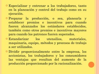 Especializar y entrenar a los trabajadores, tanto en la planeación y control del trabajo como en su ejecución. Preparar la producción, o sea, planearla y establecer premios e incentivos para cuando fueren alcanzados los estándares establecidos, también como otros premios e incentivos mayores para cuando los patrones fueren superados. Estandarizar los utensilios, materiales, maquinaria, equipo, métodos y procesos de trabajo a ser utilizados. Dividir proporcionalmente entre la empresa, los accionistas, los trabajadores y los consumidores las ventajas que resultan del aumento de la producción proporcionado por la racionalización. 