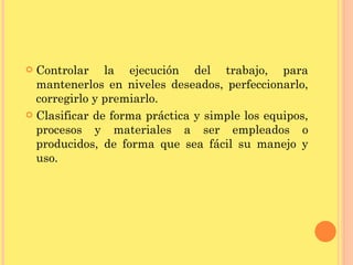 Controlar la ejecución del trabajo, para mantenerlos en niveles deseados, perfeccionarlo, corregirlo y premiarlo. Clasificar de forma práctica y simple los equipos, procesos y materiales a ser empleados o producidos, de forma que sea fácil su manejo y uso. 