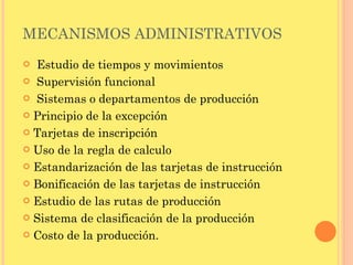 MECANISMOS ADMINISTRATIVOS   Estudio de tiempos y movimientos Supervisión funcional   Sistemas o departamentos de producción Principio de la excepción Tarjetas de inscripción Uso de la regla de calculo Estandarización de las tarjetas de instrucción Bonificación de las tarjetas de instrucción Estudio de las rutas de producción Sistema de clasificación de la producción Costo de la producción. 