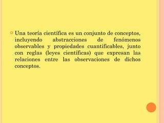 Una teoría científica es un conjunto de conceptos, incluyendo abstracciones de fenómenos observables y propiedades cuantificables, junto con reglas (leyes científicas) que expresan las relaciones entre las observaciones de dichos conceptos.  