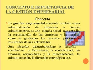 CONCEPTO E IMPORTANCIA DE LA GESTIÓN EMPRESARIAL Concepto La  gestión empresarial  conocida también como administración de empresas o ciencia administrativa es una  ciencia social  que estudia la organización de las empresas y la manera como se gestionan los recursos, procesos y resultados de sus actividades. Son  ciencias administrativas o ciencias  económicas  y financieras , la contabilidad, las finanzas corporativas y la mercadotecnia, la administración, la dirección estratégica etc. 