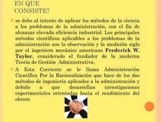 EN QUE CONSISTE? se debe al intento de aplicar los métodos de la ciencia a los problemas de la administración, con el fin de alcanzar elevada eficiencia industrial. Los principales métodos científicos aplicables a los problemas de la administración son la observación y la medición siglo por el ingeniero mecánico americano  Frederick W. Taylor , considerado el fundador de la moderna Teoría de Gestión  Administrativa. A Esta Corriente se le llama Administración Científica Por la Racionalización que hace de los dos métodos de ingeniería aplicados a la administración y debido a que desarrollan investigaciones experimentales orientadas hacia el rendimiento del obrero 