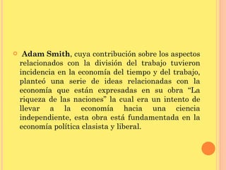 Adam Smith , cuya contribución sobre los aspectos relacionados con la división del trabajo tuvieron incidencia en la economía del tiempo y del trabajo, planteó una serie de ideas relacionadas con la economía que están expresadas en su obra “La riqueza de las naciones” la cual era un intento de llevar a la economía hacia una ciencia independiente, esta obra está fundamentada en la economía política clasista y liberal.  