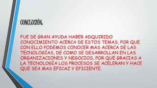 CONCLUSIÓN: 
FUE DE GRAN AYUDA HABER ADQUIRIDO 
CONOCIMIENTO ACERCA DE ESTOS TEMAS, POR QUE 
CON ELLO PODEMOS CONOCER MAS ACERCA DE LAS 
TECNOLOGÍAS, DE COMO SE DESARROLLAN EN LAS 
ORGANIZACIONES Y NEGOCIOS, POR QUE GRACIAS A 
LA TECNOLOGÍA LOS PROCESOS SE ACELERAN Y HACE 
QUE SEA MAS EFICAZ Y EFICIENTE. 
