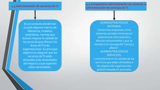 4.3 Administración de servicios de TI. 
4.4 Comparativo administración de sistemas vs 
administración de servicios de TI. 
Es un contexto donde han 
surgido algunos marcos de 
referencia, modelos, 
estándares, normas que 
buscan mejorar la calidad de 
los servicios que ofrecen las 
áreas de TI a las 
organizaciones. Su principal 
objetivo es asegurar que los 
servicios de TI estén 
alineados a las necesidades 
del negocio y que soporten 
estas necesidades. 
 
