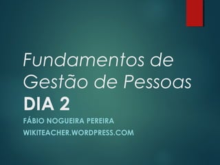 Fundamentos de
Gestão de Pessoas
DIA 2
FÁBIO NOGUEIRA PEREIRA
WIKITEACHER.WORDPRESS.COM
 