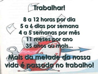 Trabalhar!Trabalhar!
8 a 12 horas por dia8 a 12 horas por dia
5 a 6 dias por semana5 a 6 dias por semana
4 a 5 semanas por mês4 a 5 semanas por mês
11 meses por ano11 meses por ano
35 anos ou mais...35 anos ou mais...
Mais da metade da nossaMais da metade da nossa
vida é passada no trabalho!vida é passada no trabalho!
 