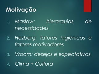 Motivação
1. Maslow: hierarquias de
necessidades
2. Hezberg: fatores higiênicos e
fatores motivadores
3. Vroom: desejos e expectativas
4. Clima + Cultura
 