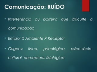 Comunicação: RUÍDO
 Interferência ou barreira que dificulte a
comunicação
 Emissor X Ambiente X Receptor
 Origens: física, psicológica, psico-sócio-
cultural, perceptual, fisiológica
 
