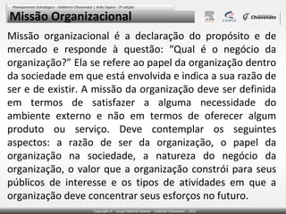 Missão Organizacional
Missão organizacional é a declaração do propósito e de
mercado e responde à questão: “Qual é o negócio da
organização?” Ela se refere ao papel da organização dentro
da sociedade em que está envolvida e indica a sua razão de
ser e de existir. A missão da organização deve ser definida
em termos de satisfazer a alguma necessidade do
ambiente externo e não em termos de oferecer algum
produto ou serviço. Deve contemplar os seguintes
aspectos: a razão de ser da organização, o papel da
organização na sociedade, a natureza do negócio da
organização, o valor que a organização constrói para seus
públicos de interesse e os tipos de atividades em que a
organização deve concentrar seus esforços no futuro.

 