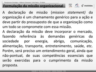 Formulação da missão organizacional

A declaração de missão (mission statement) da
organização é um chamamento genérico para a ação e
deve partir do pressuposto de que a organização como
um todo se compromete com essa missão.
A declaração da missão deve incorporar o mercado,
fazendo referência às demandas genéricas da
sociedade por energia, abrigo, comunicação,
alimentação, transporte, entretenimento, saúde, etc.
Porém, será preciso um entendimento geral, ainda que
não-pontual, de suas competências essenciais que
serão exercidas para o cumprimento da missão
proposta.

 