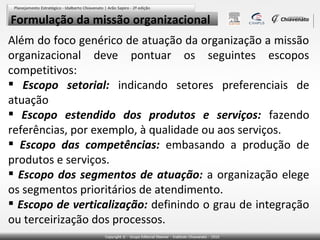 Formulação da missão organizacional
Além do foco genérico de atuação da organização a missão
organizacional deve pontuar os seguintes escopos
competitivos:
 Escopo setorial: indicando setores preferenciais de
atuação
 Escopo estendido dos produtos e serviços: fazendo
referências, por exemplo, à qualidade ou aos serviços.
 Escopo das competências: embasando a produção de
produtos e serviços.
 Escopo dos segmentos de atuação: a organização elege
os segmentos prioritários de atendimento.
 Escopo de verticalização: definindo o grau de integração
ou terceirização dos processos.

 