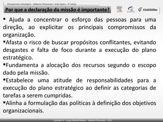 Por que a declaração da missão é importante?

 Ajuda a concentrar o esforço das pessoas para uma
direção, ao explicitar os principais compromissos da
organização.
Afasta o risco de buscar propósitos conflitantes, evitando
desgastes e falta de foco durante a execução do plano
estratégico.
Fundamenta a alocação dos recursos segundo o escopo
dado pela missão.
Estabelece uma atitude de responsabilidades para a
execução do plano estratégico ao definir as categorias de
tarefas a serem cumpridas.
Alinha a formulação das políticas à definição dos objetivos
organizacionais.

 