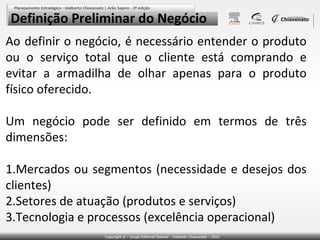 Definição Preliminar do Negócio
Ao definir o negócio, é necessário entender o produto
ou o serviço total que o cliente está comprando e
evitar a armadilha de olhar apenas para o produto
físico oferecido.
Um negócio pode ser definido em termos de três
dimensões:
1.Mercados ou segmentos (necessidade e desejos dos
clientes)
2.Setores de atuação (produtos e serviços)
3.Tecnologia e processos (excelência operacional)

 