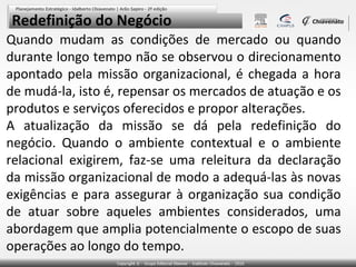 Redefinição do Negócio
Quando mudam as condições de mercado ou quando
durante longo tempo não se observou o direcionamento
apontado pela missão organizacional, é chegada a hora
de mudá-la, isto é, repensar os mercados de atuação e os
produtos e serviços oferecidos e propor alterações.
A atualização da missão se dá pela redefinição do
negócio. Quando o ambiente contextual e o ambiente
relacional exigirem, faz-se uma releitura da declaração
da missão organizacional de modo a adequá-las às novas
exigências e para assegurar à organização sua condição
de atuar sobre aqueles ambientes considerados, uma
abordagem que amplia potencialmente o escopo de suas
operações ao longo do tempo.

 