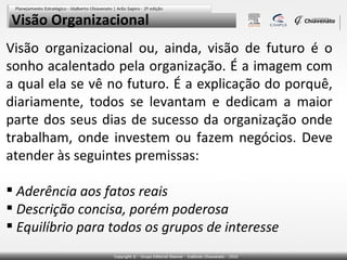 Visão Organizacional
Visão organizacional ou, ainda, visão de futuro é o
sonho acalentado pela organização. É a imagem com
a qual ela se vê no futuro. É a explicação do porquê,
diariamente, todos se levantam e dedicam a maior
parte dos seus dias de sucesso da organização onde
trabalham, onde investem ou fazem negócios. Deve
atender às seguintes premissas:
 Aderência aos fatos reais
 Descrição concisa, porém poderosa
 Equilíbrio para todos os grupos de interesse

 
