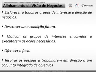 Alinhamento da Visão de Negócios
 Esclarecer a todos os grupos de interesse a direção de
negócios.
 Descrever uma condição futura.
 Motivar os grupos de interesse envolvidos a
executarem as ações necessárias.
 Oferecer o foco.
 Inspirar as pessoas a trabalharem em direção a um
conjunto integrado de objetivos

 