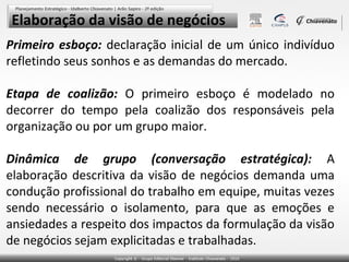 Elaboração da visão de negócios
Primeiro esboço: declaração inicial de um único indivíduo
refletindo seus sonhos e as demandas do mercado.
Etapa de coalizão: O primeiro esboço é modelado no
decorrer do tempo pela coalizão dos responsáveis pela
organização ou por um grupo maior.
Dinâmica de grupo (conversação estratégica): A
elaboração descritiva da visão de negócios demanda uma
condução profissional do trabalho em equipe, muitas vezes
sendo necessário o isolamento, para que as emoções e
ansiedades a respeito dos impactos da formulação da visão
de negócios sejam explicitadas e trabalhadas.

 
