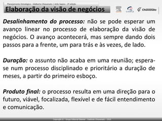Elaboração da visão de negócios
Desalinhamento do processo: não se pode esperar um
avanço linear no processo de elaboração da visão de
negócios. O avanço acontecerá, mas sempre dando dois
passos para a frente, um para trás e às vezes, de lado.
Duração: o assunto não acaba em uma reunião; esperase num processo disciplinado e prioritário a duração de
meses, a partir do primeiro esboço.
Produto final: o processo resulta em uma direção para o
futuro, viável, focalizada, flexível e de fácil entendimento
e comunicação.

 