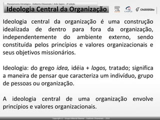 Ideologia Central da Organização
Ideologia central da organização é
idealizada de dentro para fora
independentemente do ambiente
constituída pelos princípios e valores
seus objetivos missionários.

uma construção
da organização,
externo, sendo
organizacionais e

Ideologia: do grego idea, idéia + logos, tratado; significa
a maneira de pensar que caracteriza um indivíduo, grupo
de pessoas ou organização.
A ideologia central de uma organização envolve
princípios e valores organizacionais.

 