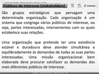Públicos de Interesse (stakeholders)
São grupos estratégicos que pervagam uma
determinada organização. Cada organização é um
sistema que congrega vários públicos de interesse, ou
seja, partes interessadas, intervenientes com os quais
estabelece suas relações.
Uma organização que pretende ter uma existência
estável e duradoura deve atender simultânea e
equilibradamente às demandas de todas as suas partes
interessadas. Uma missão organizacional bem
elaborada deve procurar satisfazer as demandas dos
mais diferentes públicos de interesse.

 